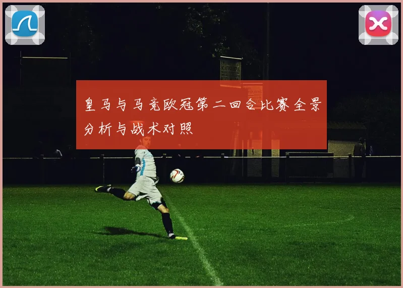 皇马与马竞欧冠第二回合比赛全景分析与战术对照