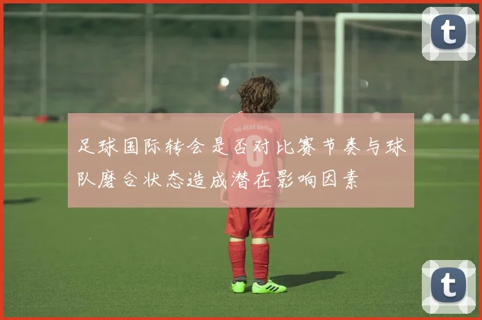 足球国际转会是否对比赛节奏与球队磨合状态造成潜在影响因素