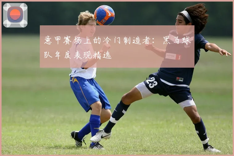 意甲赛场上的冷门制造者：黑马球队年度表现精选