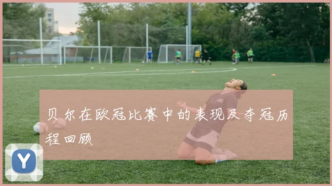 贝尔在欧冠比赛中的表现及夺冠历程回顾