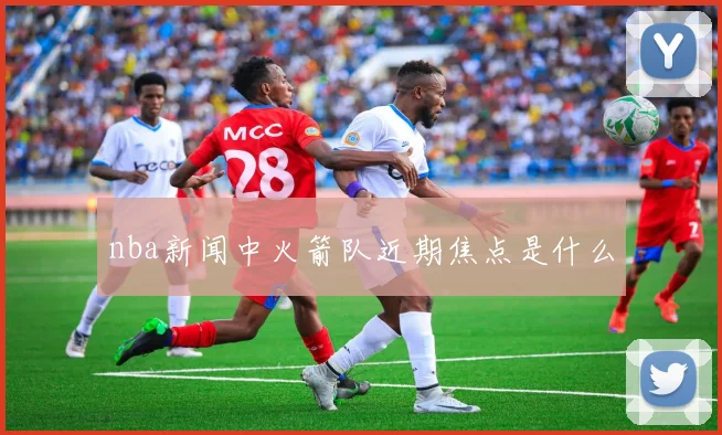 nba新闻中火箭队近期焦点是什么