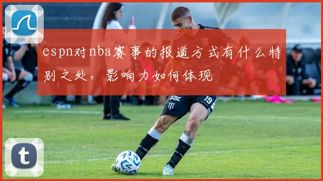 espn对nba赛事的报道方式有什么特别之处，影响力如何体现